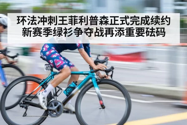 环法冲刺王菲利普森正式完成续约新赛季绿衫争夺战再添重要砝码
