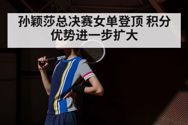 孙颖莎总决赛女单登顶 积分优势进一步扩大