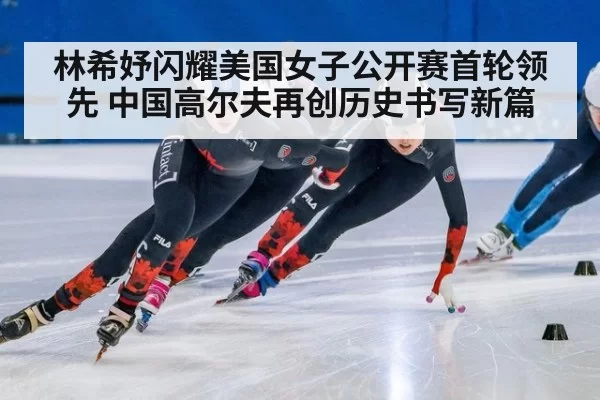 林希妤闪耀美国女子公开赛首轮领先 中国高尔夫再创历史书写新篇